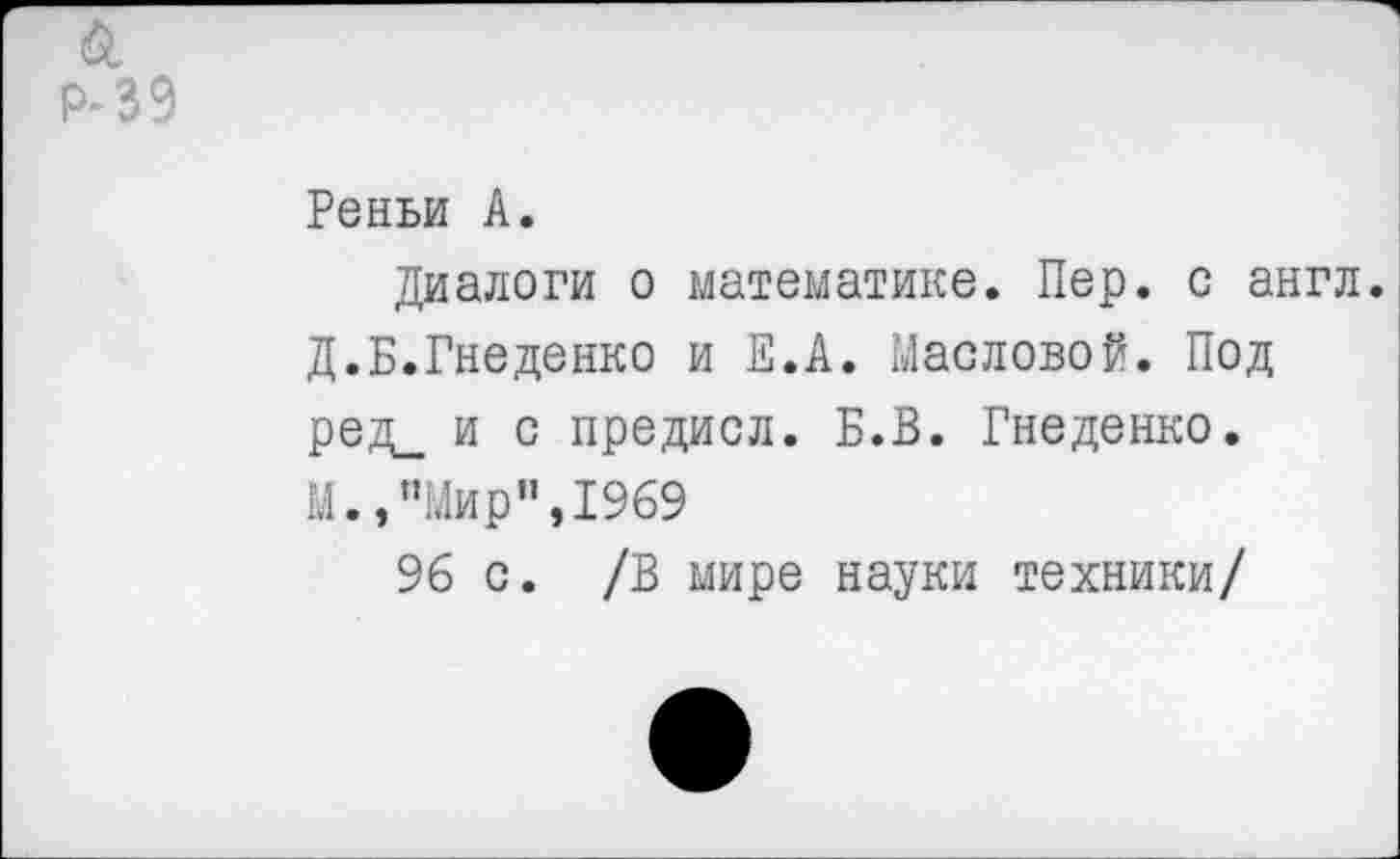 ﻿Р- 39
Реньи А.
Диалоги о математике. Пер. с англ. Д.Б.Гнеденко и Е.А. Масловой. Под ред_ и с предисл. Б.В. Гнеденко.
М.,"Мир",1969
96 с. /В мире науки техники/